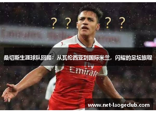 桑切斯生涯球队回顾：从瓦伦西亚到国际米兰，闪耀的足坛旅程