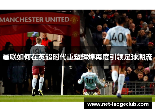 曼联如何在英超时代重塑辉煌再度引领足球潮流 曼联如何在英超时代重塑辉煌再度引领足球潮流