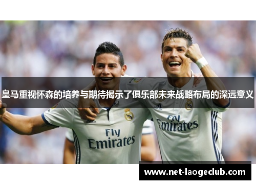 皇马重视怀森的培养与期待揭示了俱乐部未来战略布局的深远意义