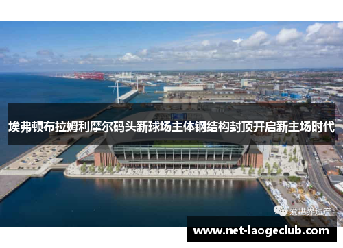 埃弗顿布拉姆利摩尔码头新球场主体钢结构封顶开启新主场时代