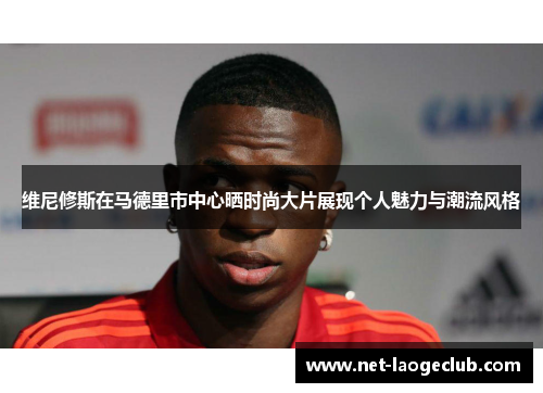 维尼修斯在马德里市中心晒时尚大片展现个人魅力与潮流风格