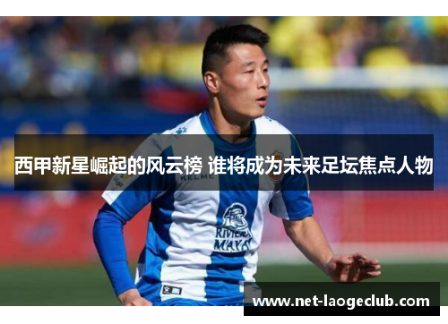 西甲新星崛起的风云榜 谁将成为未来足坛焦点人物