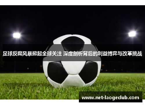 足球反腐风暴掀起全球关注 深度剖析背后的利益博弈与改革挑战