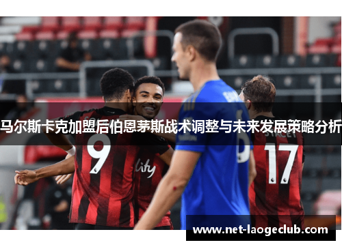 马尔斯卡克加盟后伯恩茅斯战术调整与未来发展策略分析 马尔斯卡克加盟后伯恩茅斯战术调整与未来发展策略分析