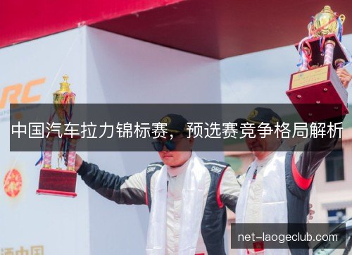 中国汽车拉力锦标赛,预选赛竞争格局解析 中国汽车拉力锦标赛,预选赛竞争格局解析